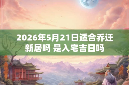 2026年5月21日适合乔迁新居吗 是入宅吉日吗