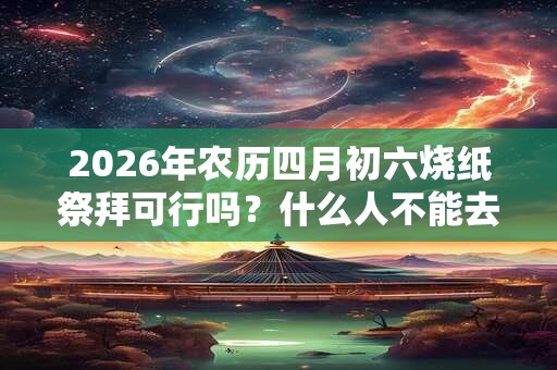 2026年农历四月初六烧纸祭拜可行吗？什么人不能去上坟？