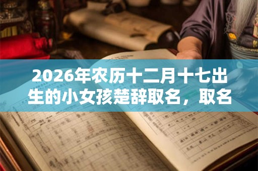 2026年农历十二月十七出生的小女孩楚辞取名,取名宜用字 2026年农历十二月十七出生的小女孩楚辞取名,取名宜用字