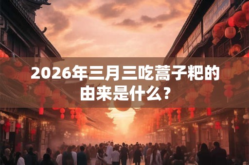 2026年三月三吃蒿子粑的由来是什么? 2026年三月三吃蒿子粑的由来是什么?