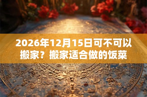 2026年12月15日可不可以搬家?搬家适合做的饭菜 2026年12月15日可不可以搬家?搬家适合做的饭菜