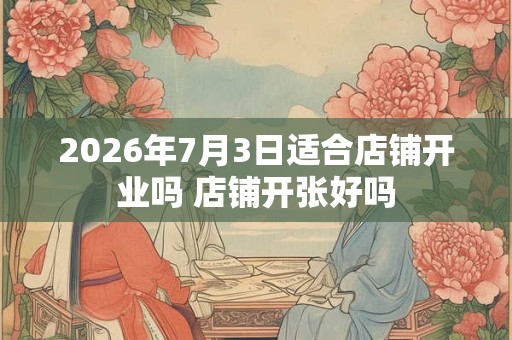2026年7月3日适合店铺开业吗 店铺开张好吗