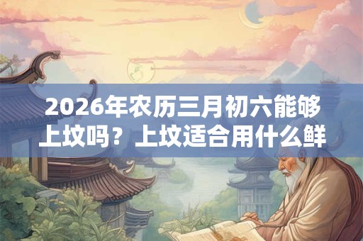 2026年农历三月初六能够上坟吗?上坟适合用什么鲜花? 2026年农历三月初六能够上坟吗?上坟适合用什么鲜花?