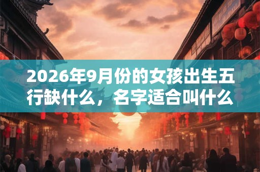 2026年9月份的女孩出生五行缺什么,名字适合叫什么好听? 2026年9月份的女孩出生五行缺什么,名字适合叫什么好听?
