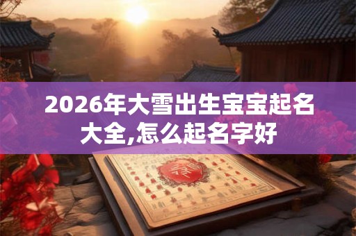 2026年大雪出生宝宝起名大全,怎么起名字好