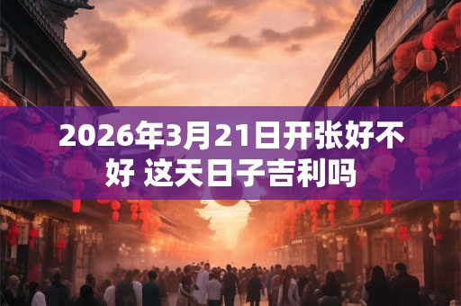2026年3月21日开张好不好 这天日子吉利吗 2026年3月21日开张好不好 这天日子吉利吗