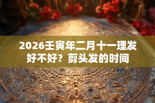 2026壬寅年二月十一理发好不好？剪头发的时间
