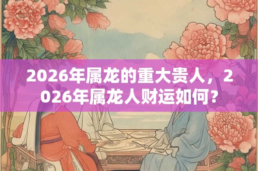 2026年属龙的重大贵人,2026年属龙人财运如何? 2026年属龙的重大贵人,2026年属龙人财运如何?