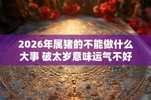 2026年属猪的不能做什么大事 破太岁意味运气不好吗