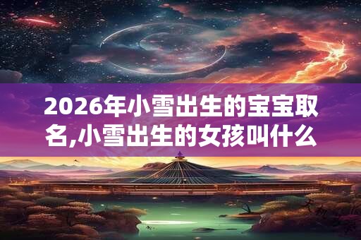 2026年小雪出生的宝宝取名,小雪出生的女孩叫什么 2026年小雪出生的宝宝取名,小雪出生的女孩叫什么