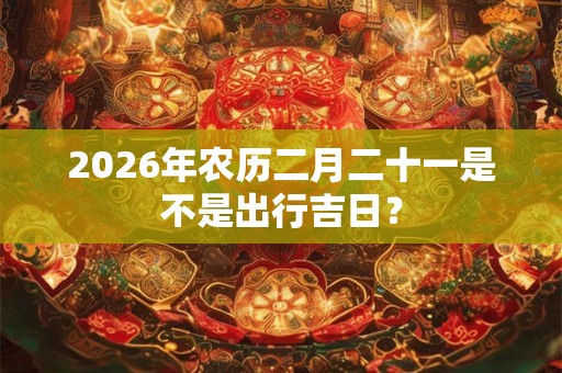 2026年农历二月二十一是不是出行吉日? 2026年农历二月二十一是不是出行吉日?
