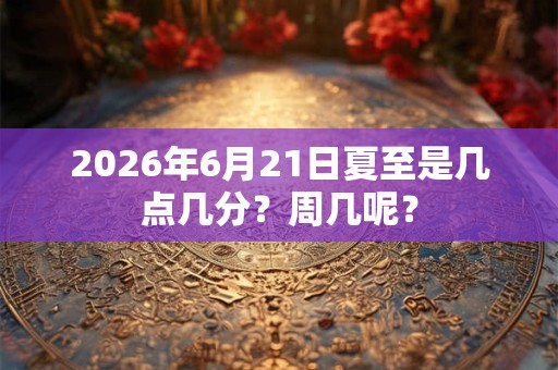 2026年6月21日夏至是几点几分?周几呢? 2026年6月21日夏至是几点几分?周几呢?