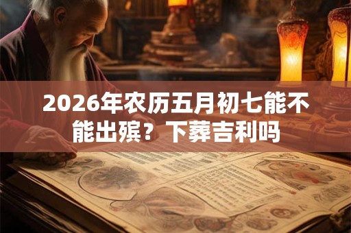 2026年农历五月初七能不能出殡？下葬吉利吗