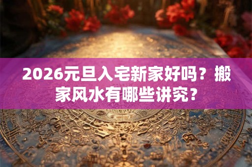 2026元旦入宅新家好吗？搬家风水有哪些讲究？