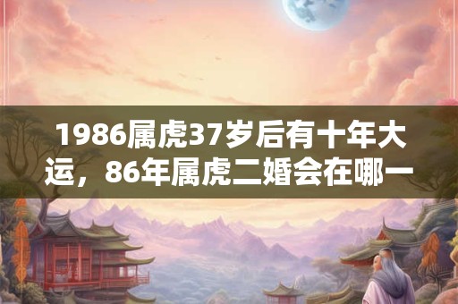 1986属虎37岁后有十年大运,86年属虎二婚会在哪一年? 1986属虎37岁后有十年大运,86年属虎二婚会在哪一年?