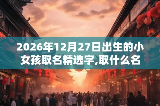 2026年12月27日出生的小女孩取名精选字,取什么名字好