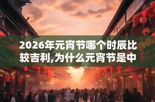2026年元宵节哪个时辰比较吉利,为什么元宵节是中国情人节？