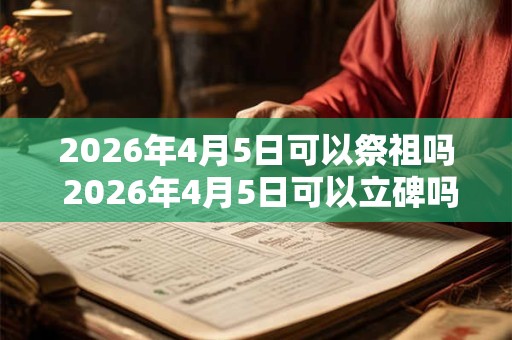 2026年4月5日可以祭祖吗 2026年4月5日可以立碑吗