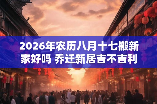 2026年农历八月十七搬新家好吗 乔迁新居吉不吉利 2026年农历八月十七搬新家好吗 乔迁新居吉不吉利
