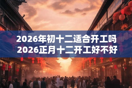 2026年初十二适合开工吗 2026正月十二开工好不好