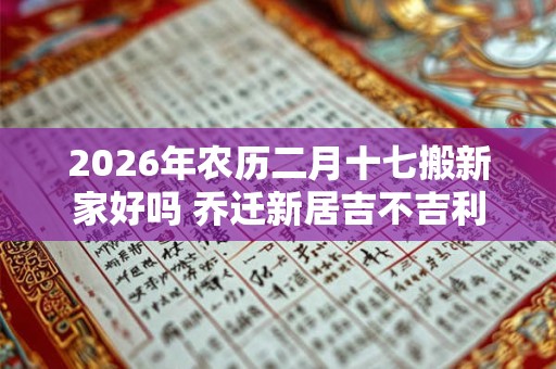 2026年农历二月十七搬新家好吗 乔迁新居吉不吉利