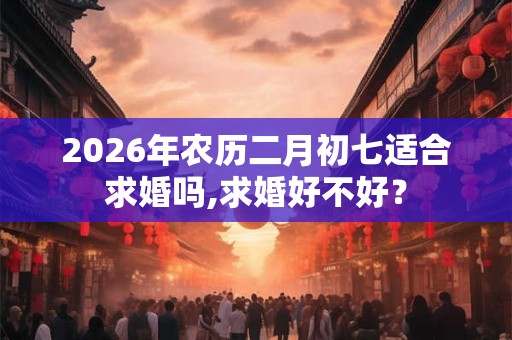 2026年农历二月初七适合求婚吗,求婚好不好? 2026年农历二月初七适合求婚吗,求婚好不好?