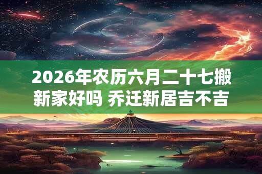 2026年农历六月二十七搬新家好吗 乔迁新居吉不吉利 2026年农历六月二十七搬新家好吗 乔迁新居吉不吉利