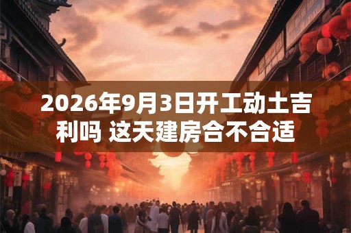 2026年9月3日开工动土吉利吗 这天建房合不合适