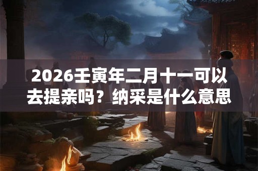 2026壬寅年二月十一可以去提亲吗?纳采是什么意思 2026壬寅年二月十一可以去提亲吗?纳采是什么意思