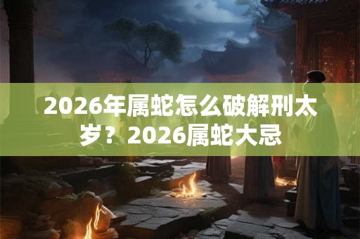 2026年属蛇怎么破解刑太岁?2026属蛇大忌 2026年属蛇怎么破解刑太岁?2026属蛇大忌