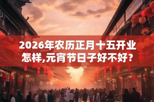 2026年农历正月十五开业怎样,元宵节日子好不好? 2026年农历正月十五开业怎样,元宵节日子好不好?