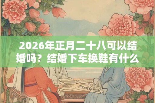 2026年正月二十八可以结婚吗？结婚下车换鞋有什么讲究？