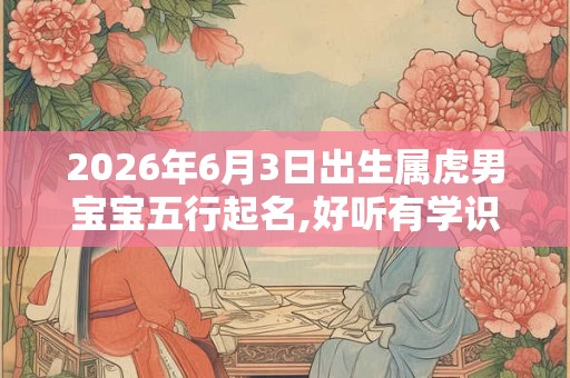 2026年6月3日出生属虎男宝宝五行起名,好听有学识的男宝宝名字