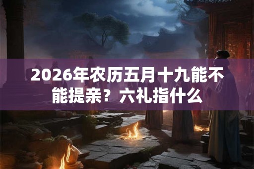 2026年农历五月十九能不能提亲?六礼指什么 2026年农历五月十九能不能提亲?六礼指什么