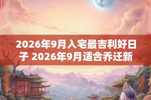 2026年9月入宅最吉利好日子 2026年9月适合乔迁新居好日子