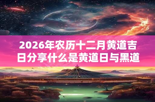 2026年农历十二月黄道吉日分享什么是黄道日与黑道日? 2026年农历十二月黄道吉日分享什么是黄道日与黑道日?