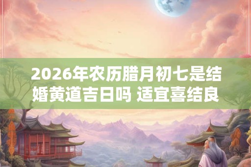 2026年农历腊月初七是结婚黄道吉日吗 适宜喜结良缘吗