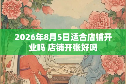 2026年8月5日适合店铺开业吗 店铺开张好吗 2026年8月5日适合店铺开业吗 店铺开张好吗