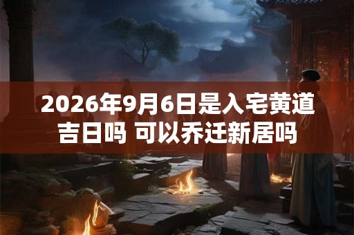 2026年9月6日是入宅黄道吉日吗 可以乔迁新居吗