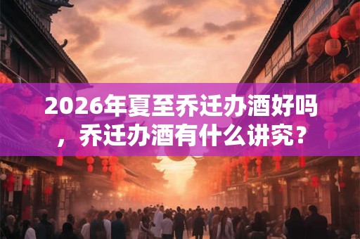 2026年夏至乔迁办酒好吗，乔迁办酒有什么讲究？