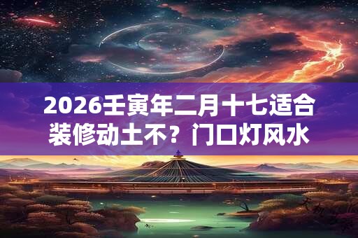 2026壬寅年二月十七适合装修动土不？门口灯风水