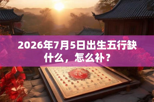 2026年7月5日出生五行缺什么，怎么补？