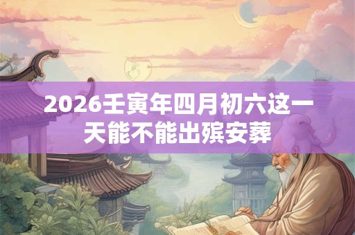 2026壬寅年四月初六这一天能不能出殡安葬 2026壬寅年四月初六这一天能不能出殡安葬