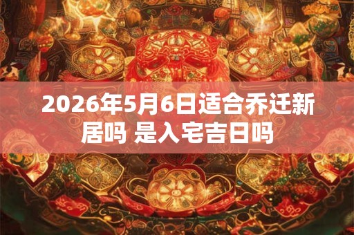 2026年5月6日适合乔迁新居吗 是入宅吉日吗
