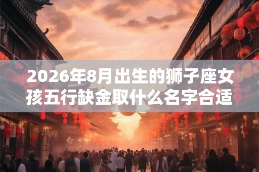 2026年8月出生的狮子座女孩五行缺金取什么名字合适？