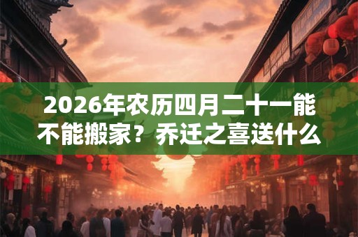 2026年农历四月二十一能不能搬家？乔迁之喜送什么花？
