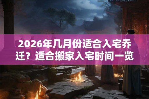 2026年几月份适合入宅乔迁？适合搬家入宅时间一览表