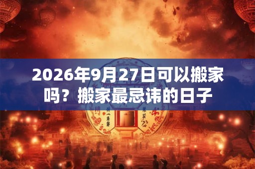2026年9月27日可以搬家吗？搬家最忌讳的日子