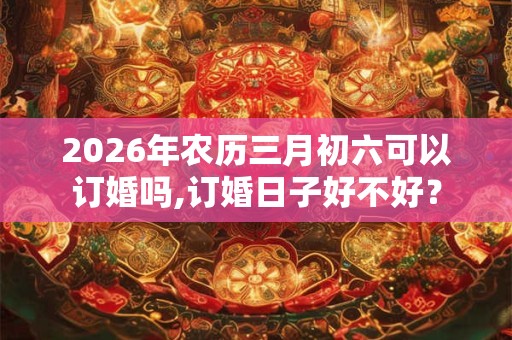 2026年农历三月初六可以订婚吗,订婚日子好不好? 2026年农历三月初六可以订婚吗,订婚日子好不好?