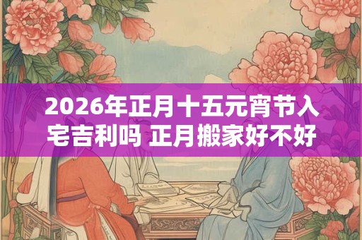 2026年正月十五元宵节入宅吉利吗 正月搬家好不好